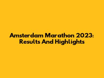 Amsterdam Marathon 2023: Results And Highlights