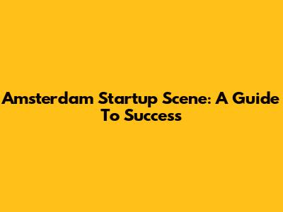 Amsterdam Startup Scene: A Guide To Success