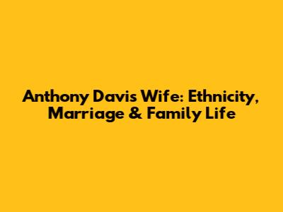 Anthony Davis' Wife: Ethnicity, Marriage & Family Life