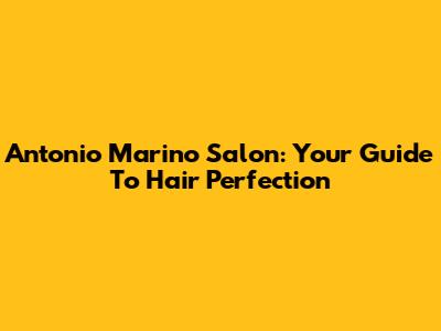 Antonio Marino Salon: Your Guide To Hair Perfection