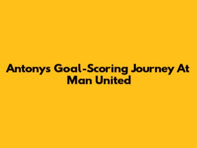Antony's Goal-Scoring Journey At Man United