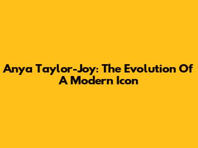 Anya Taylor-Joy: The Evolution Of A Modern Icon