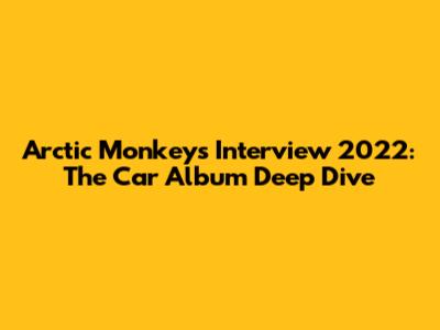 Arctic Monkeys Interview 2022: The Car Album Deep Dive