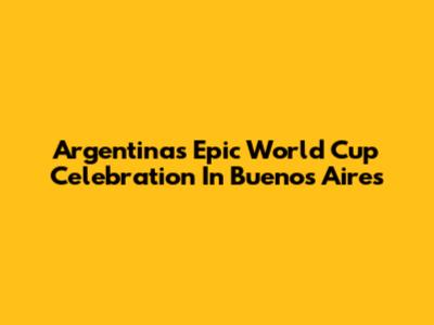 Argentina's Epic World Cup Celebration In Buenos Aires
