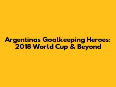Argentina's Goalkeeping Heroes: 2018 World Cup & Beyond