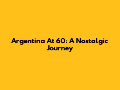 Argentina At 60: A Nostalgic Journey