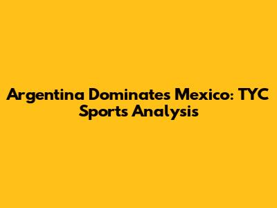 Argentina Dominates Mexico: TYC Sports Analysis