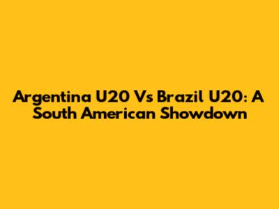 Argentina U20 Vs Brazil U20: A South American Showdown