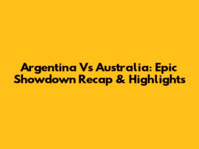 Argentina Vs Australia: Epic Showdown Recap & Highlights