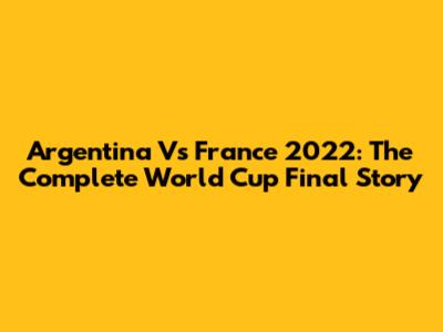 Argentina Vs France 2022: The Complete World Cup Final Story