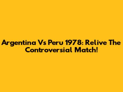 Argentina Vs Peru 1978: Relive The Controversial Match!