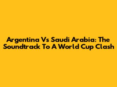 Argentina Vs Saudi Arabia: The Soundtrack To A World Cup Clash