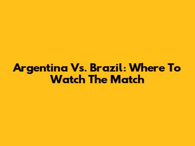 Argentina Vs. Brazil: Where To Watch The Match