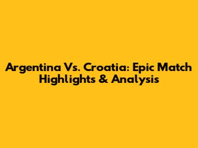 Argentina Vs. Croatia: Epic Match Highlights & Analysis