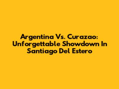 Argentina Vs. Curazao: Unforgettable Showdown In Santiago Del Estero