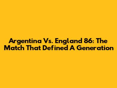 Argentina Vs. England '86: The Match That Defined A Generation