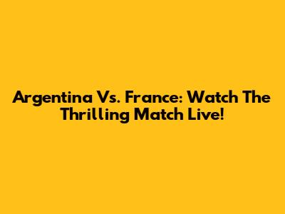 Argentina Vs. France: Watch The Thrilling Match Live!