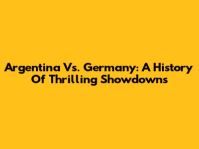Argentina Vs. Germany: A History Of Thrilling Showdowns