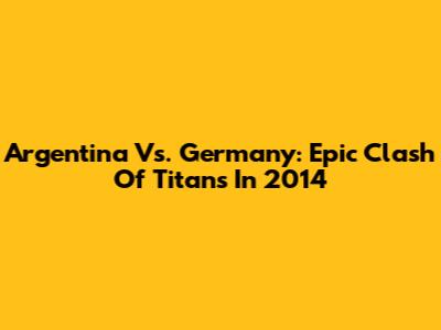 Argentina Vs. Germany: Epic Clash Of Titans In 2014