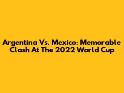Argentina Vs. Mexico: Memorable Clash At The 2022 World Cup