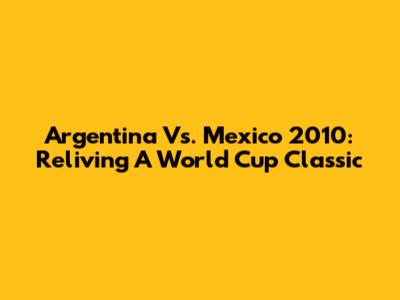 Argentina Vs. Mexico 2010: Reliving A World Cup Classic