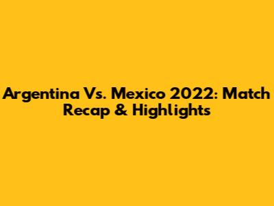 Argentina Vs. Mexico 2022: Match Recap & Highlights