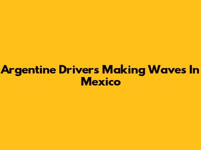 Argentine Drivers Making Waves In Mexico