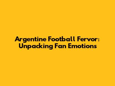 Argentine Football Fervor: Unpacking Fan Emotions
