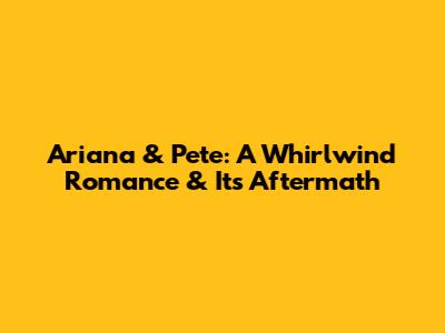 Ariana & Pete: A Whirlwind Romance & Its Aftermath