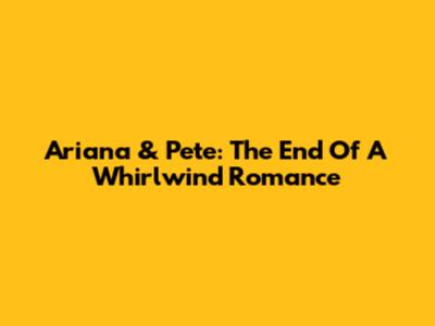 Ariana & Pete: The End Of A Whirlwind Romance