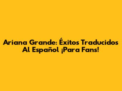 Ariana Grande: Éxitos Traducidos Al Español ¡Para Fans!