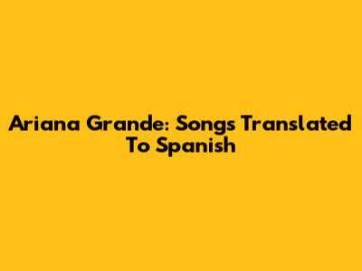 Ariana Grande: Songs Translated To Spanish