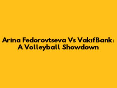 Arina Fedorovtseva Vs VakıfBank: A Volleyball Showdown