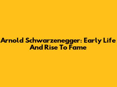 Arnold Schwarzenegger: Early Life And Rise To Fame