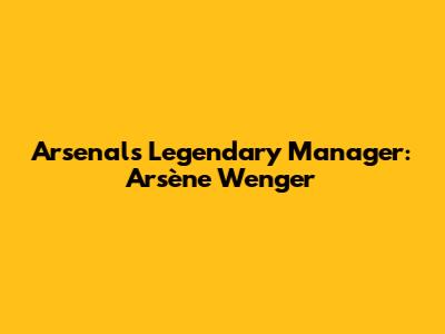 Arsenal's Legendary Manager: Arsène Wenger