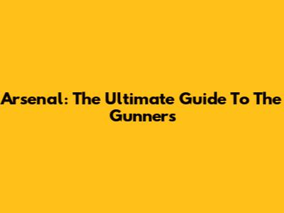 Arsenal: The Ultimate Guide To The Gunners