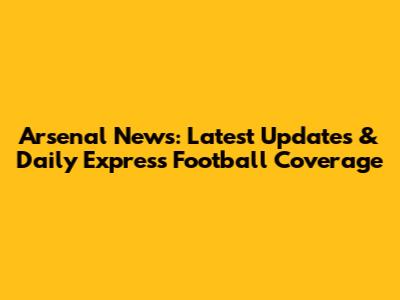 Arsenal News: Latest Updates & Daily Express Football Coverage