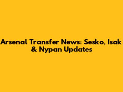 Arsenal Transfer News: Sesko, Isak & Nypan Updates