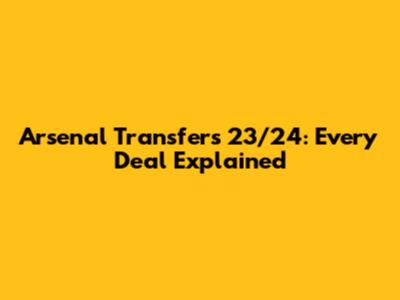 Arsenal Transfers 23/24: Every Deal Explained