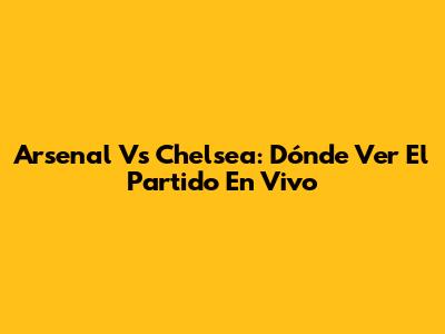 Arsenal Vs Chelsea: Dónde Ver El Partido En Vivo