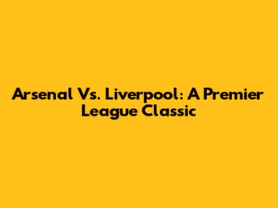 Arsenal Vs. Liverpool: A Premier League Classic