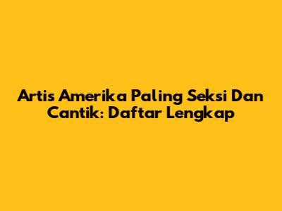 Artis Amerika Paling Seksi Dan Cantik: Daftar Lengkap