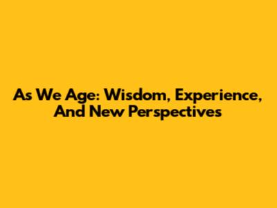 As We Age: Wisdom, Experience, And New Perspectives