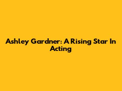 Ashley Gardner: A Rising Star In Acting
