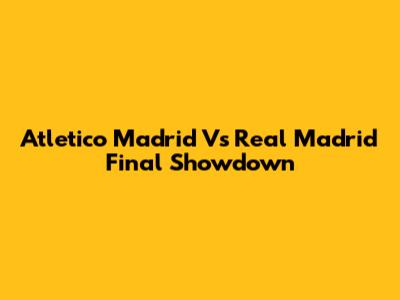 Atletico Madrid Vs Real Madrid Final Showdown