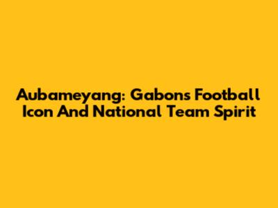Aubameyang: Gabon's Football Icon And National Team Spirit