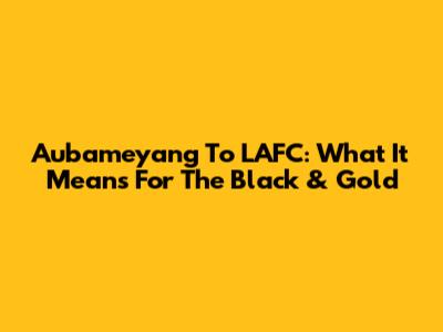 Aubameyang To LAFC: What It Means For The Black & Gold