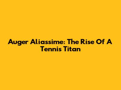 Auger Aliassime: The Rise Of A Tennis Titan