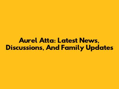Aurel Atta: Latest News, Discussions, And Family Updates
