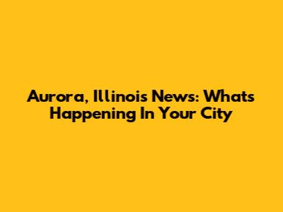 Aurora, Illinois News: What's Happening In Your City